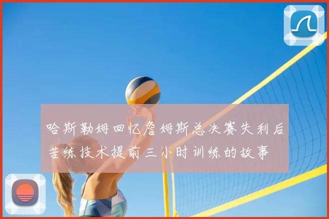 哈斯勒姆回忆詹姆斯总决赛失利后苦练技术提前三小时训练的故事