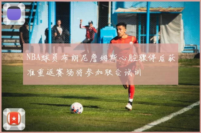 NBA球员布朗尼詹姆斯心脏骤停后获准重返赛场将参加联合试训