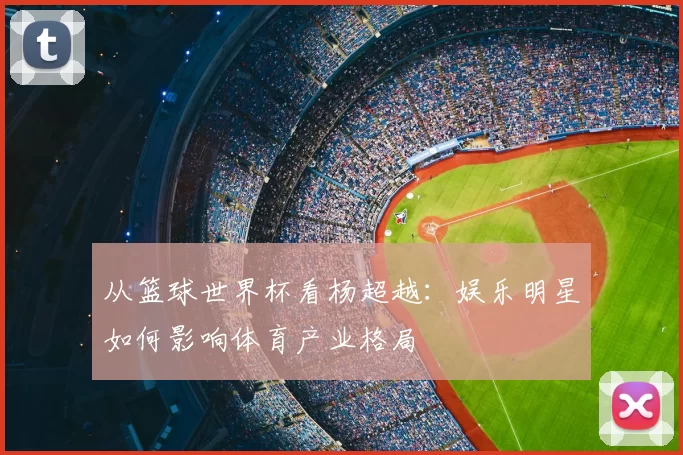 从篮球世界杯看杨超越：娱乐明星如何影响体育产业格局