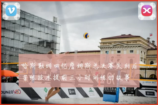 哈斯勒姆回忆詹姆斯总决赛失利后苦练技术提前三小时训练的故事