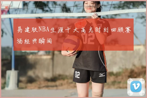 易建联NBA生涯十大高光时刻回顾赛场经典瞬间