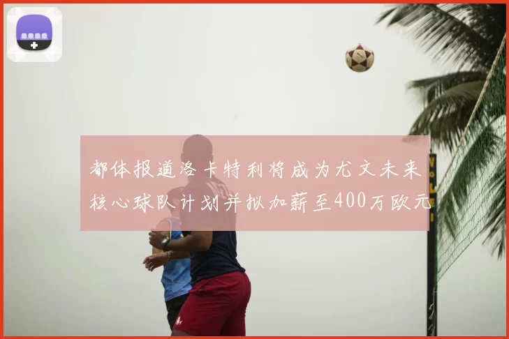 都体报道洛卡特利将成为尤文未来核心球队计划并拟加薪至400万欧元