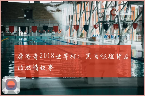 摩洛哥2018世界杯:黑马征程背后的燃情故事
