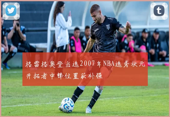 格雷格奥登当选2007年NBA选秀状元开拓者中锋位置获补强