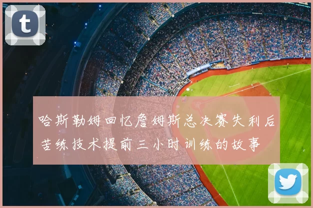 哈斯勒姆回忆詹姆斯总决赛失利后苦练技术提前三小时训练的故事