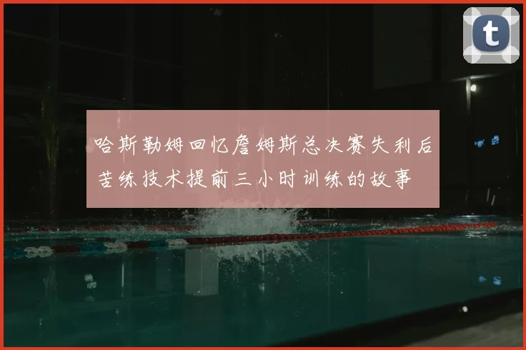 哈斯勒姆回忆詹姆斯总决赛失利后苦练技术提前三小时训练的故事
