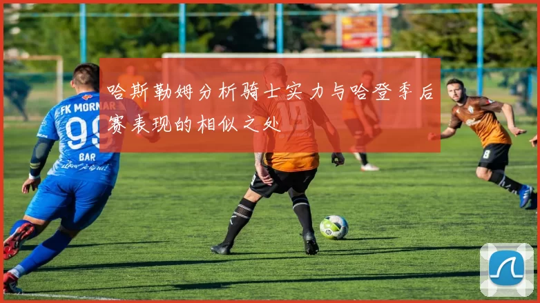 哈斯勒姆分析骑士实力与哈登季后赛表现的相似之处