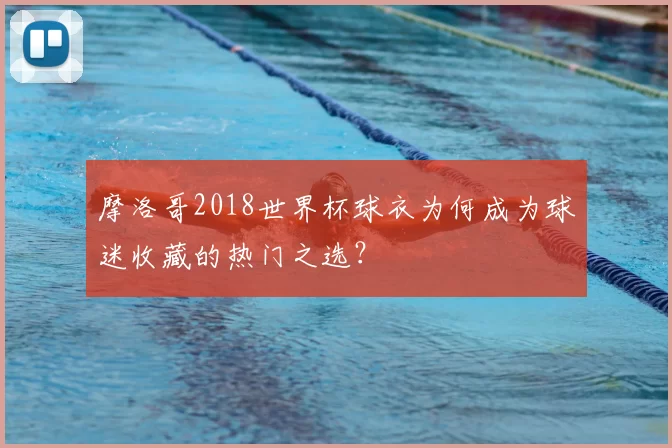 摩洛哥2018世界杯球衣为何成为球迷收藏的热门之选？
