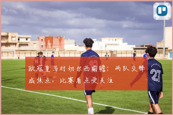 欧冠皇马对切尔西前瞻:两队交锋成焦点,比赛看点受关注