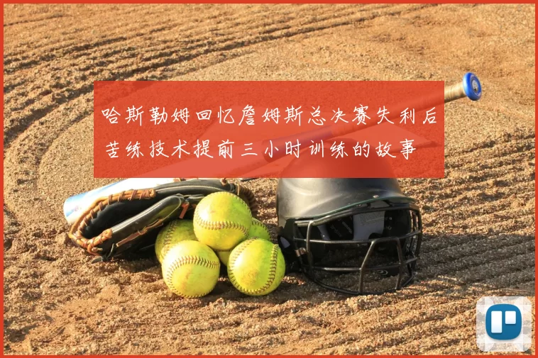 哈斯勒姆回忆詹姆斯总决赛失利后苦练技术提前三小时训练的故事