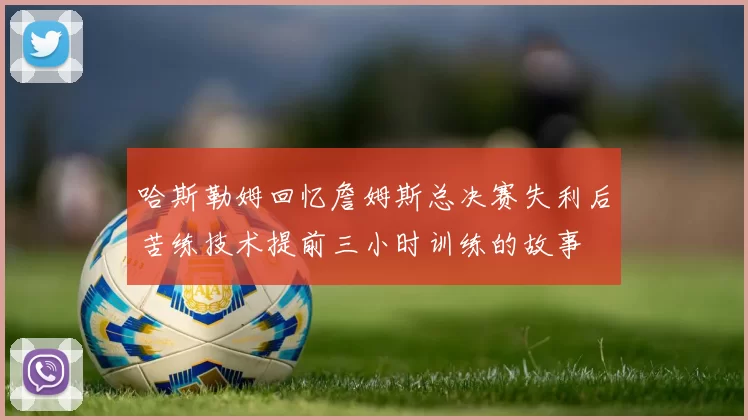 哈斯勒姆回忆詹姆斯总决赛失利后苦练技术提前三小时训练的故事