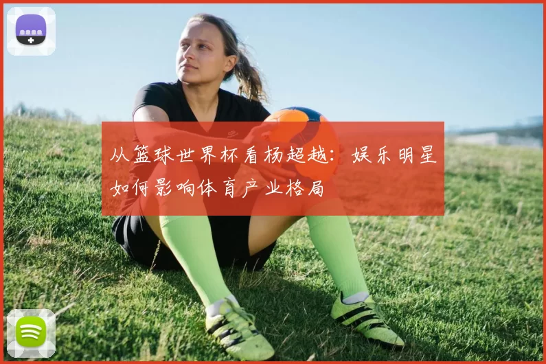 从篮球世界杯看杨超越：娱乐明星如何影响体育产业格局