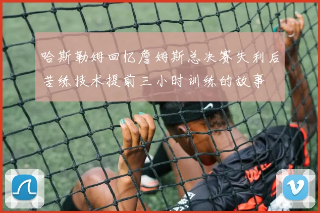 哈斯勒姆回忆詹姆斯总决赛失利后苦练技术提前三小时训练的故事