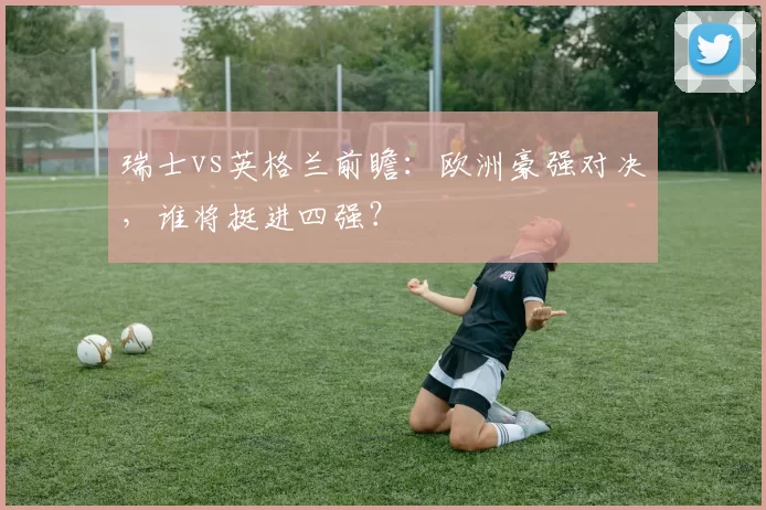 瑞士vs英格兰前瞻:欧洲豪强对决,谁将挺进四强?