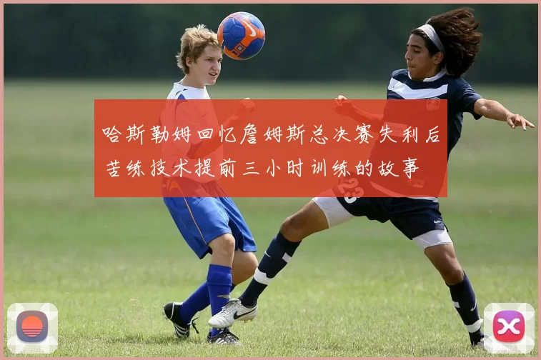 哈斯勒姆回忆詹姆斯总决赛失利后苦练技术提前三小时训练的故事