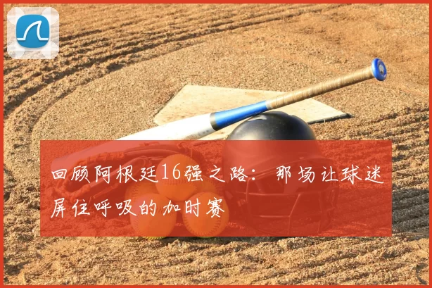 回顾阿根廷16强之路:那场让球迷屏住呼吸的加时赛