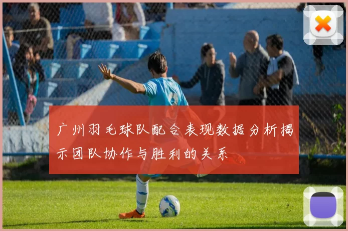 广州羽毛球队配合表现数据分析揭示团队协作与胜利的关系