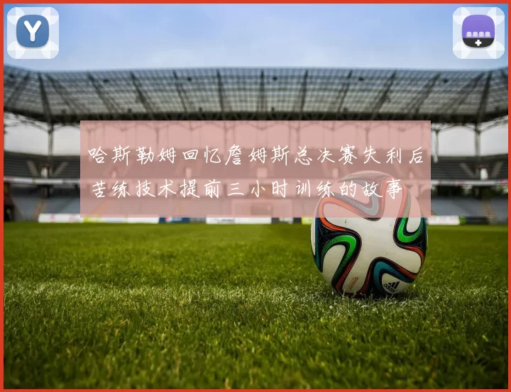 哈斯勒姆回忆詹姆斯总决赛失利后苦练技术提前三小时训练的故事