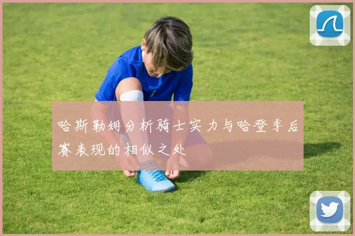 哈斯勒姆分析骑士实力与哈登季后赛表现的相似之处