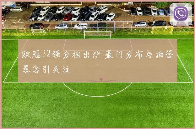 欧冠32强分档出炉 豪门分布与抽签悬念引关注