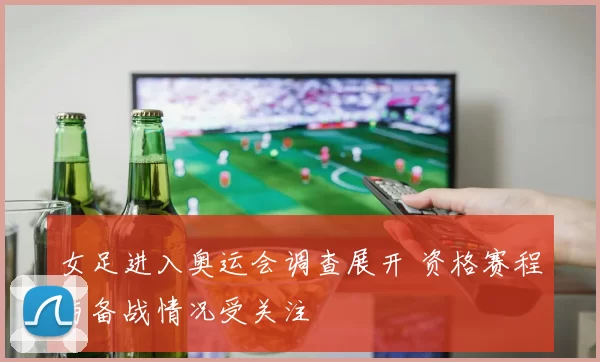 女足进入奥运会调查展开 资格赛程与备战情况受关注