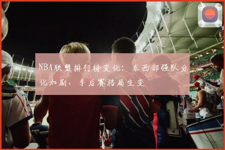 NBA联盟排行榜变化：东西部强队分化加剧，季后赛格局生变