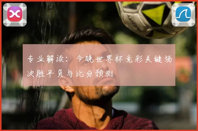 专业解读：今晚世界杯竞彩关键场次胜平负与比分预测