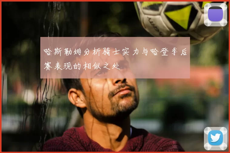 哈斯勒姆分析骑士实力与哈登季后赛表现的相似之处