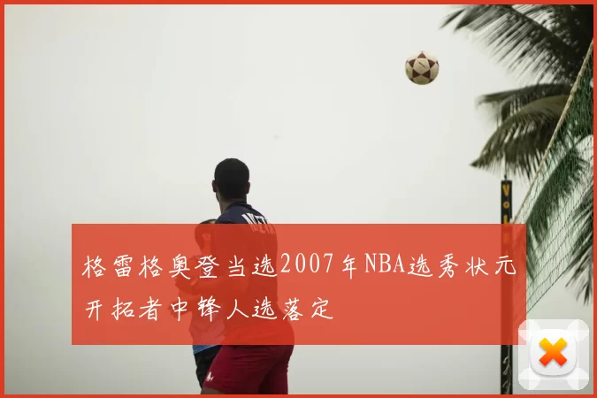格雷格奥登当选2007年NBA选秀状元开拓者中锋人选落定