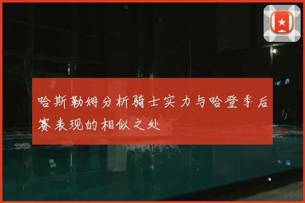 哈斯勒姆分析骑士实力与哈登季后赛表现的相似之处