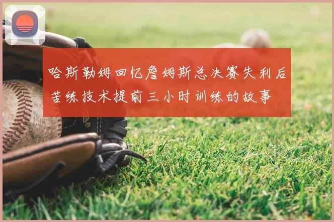 哈斯勒姆回忆詹姆斯总决赛失利后苦练技术提前三小时训练的故事
