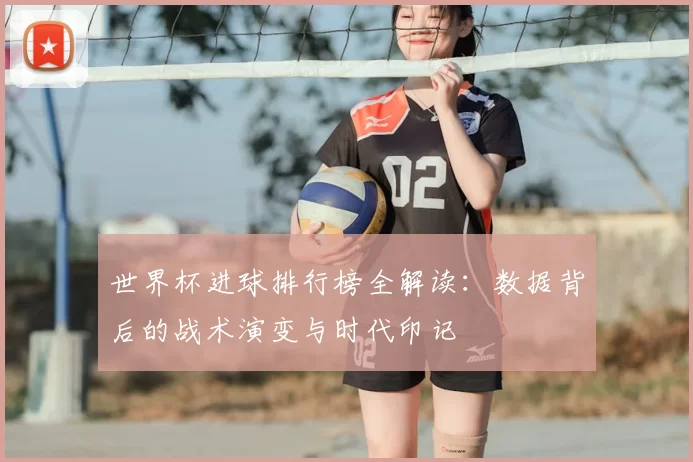 世界杯进球排行榜全解读:数据背后的战术演变与时代印记