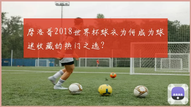 摩洛哥2018世界杯球衣为何成为球迷收藏的热门之选?