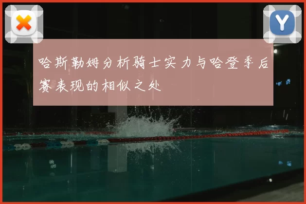 哈斯勒姆分析骑士实力与哈登季后赛表现的相似之处